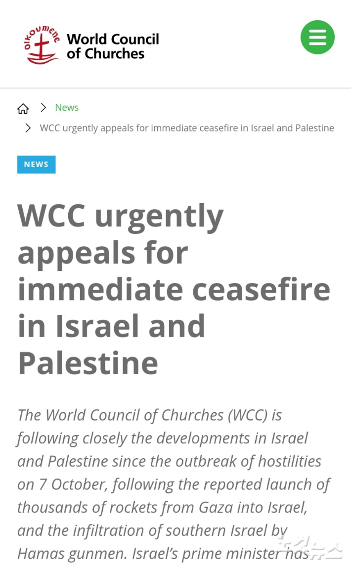 세계교회협의회(WCC)가 긴급 성명을 발표하고, 하마스와 이스라엘 군의 무력 충돌을 즉각 멈춰 줄 것을 호소했다. WCC는 또, 전 세계 회원교회들에게 예수그리스도의 탄생지의 평화를 위해 기도운동에 동참해 줄 것을 촉구했다.