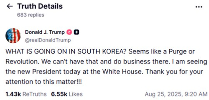 트럼프 대통령이 한미정상회담 직전 올린 SNS 게시글     (워싱턴=연합뉴스) 도널드 트럼프 미국 대통령은 25일(현지시간) 한미정상회담을 앞두고 이날 사회관계망서비스(SNS) 트루스소셜에 올린 글에서 "한국에서 무슨 일이 일어나고 있는 것인가"라며 "숙청 또는 혁명같이 보인다"라고 썼다.  2025.8.25  [트럼프 트루스소셜 캡처. 재판매 및 DB 금지]     photo@yna.co.kr (끝)   <저작권자(c) 연합뉴스, 무단 전재-재배포, AI 학습 및 활용 금지> 연합뉴스